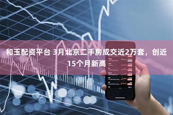 和玉配资平台 3月北京二手房成交近2万套，创近15个月新高