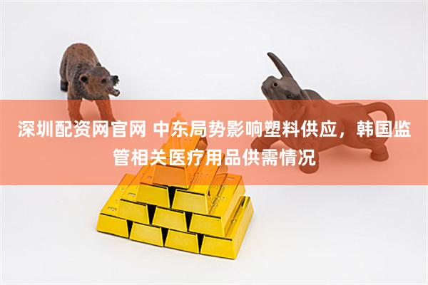 深圳配资网官网 中东局势影响塑料供应，韩国监管相关医疗用品供需情况