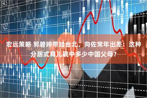 宏远策略 郭碧婷带娃台北，向佐常年出差：这种分居式育儿戳中多少中国父母？
