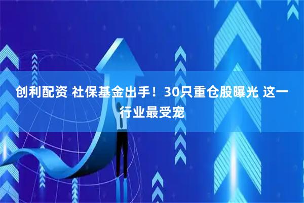 创利配资 社保基金出手！30只重仓股曝光 这一行业最受宠