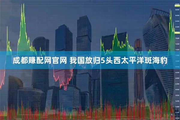 成都赚配网官网 我国放归5头西太平洋斑海豹