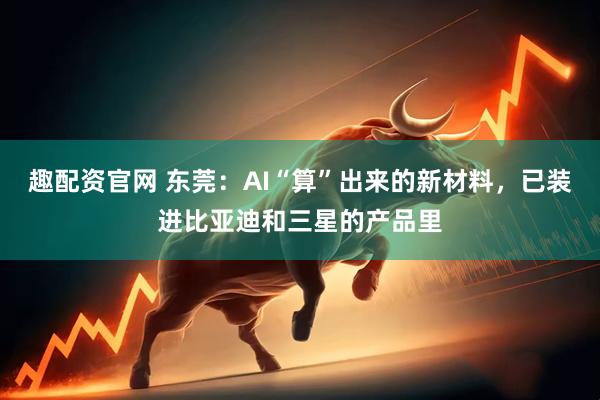 趣配资官网 东莞：AI“算”出来的新材料，已装进比亚迪和三星的产品里
