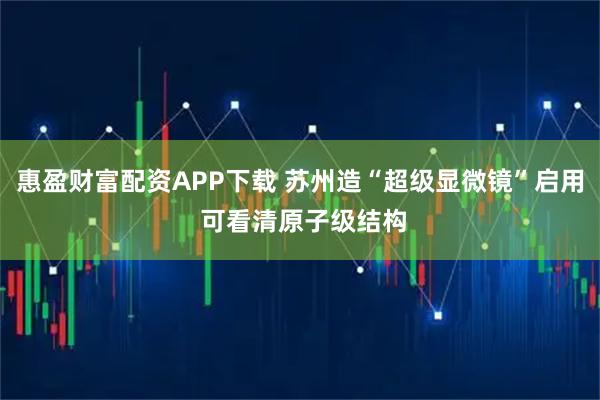 惠盈财富配资APP下载 苏州造“超级显微镜”启用 可看清原子级结构