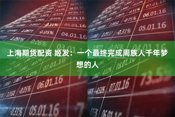 上海期货配资 姬发：一个最终完成周族人千年梦想的人