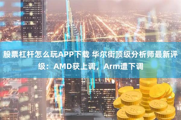 股票杠杆怎么玩APP下载 华尔街顶级分析师最新评级：AMD获上调，Arm遭下调