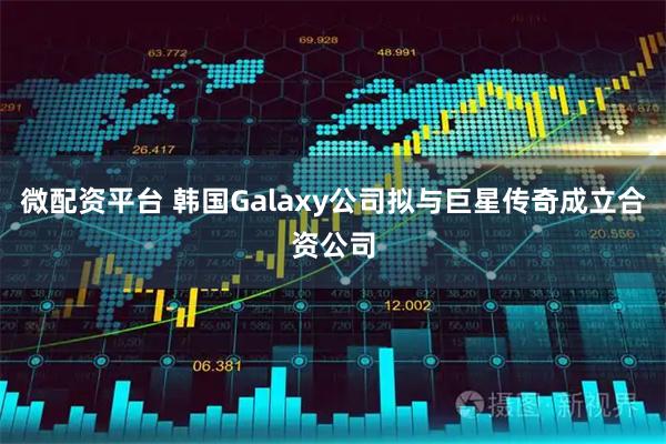微配资平台 韩国Galaxy公司拟与巨星传奇成立合资公司
