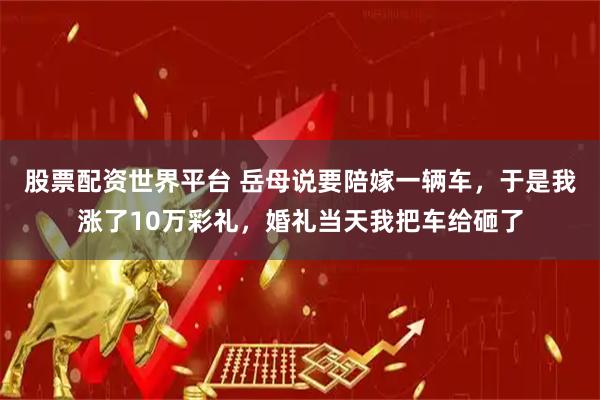股票配资世界平台 岳母说要陪嫁一辆车，于是我涨了10万彩礼，婚礼当天我把车给砸了