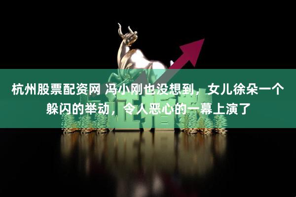 杭州股票配资网 冯小刚也没想到，女儿徐朵一个躲闪的举动，令人恶心的一幕上演了