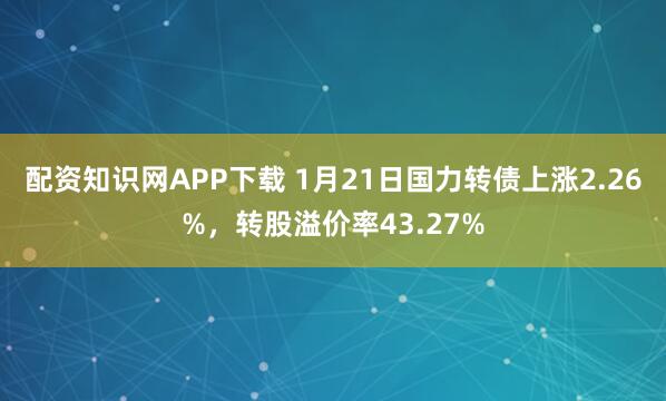 配资知识网APP下载 1月21日国力转债上涨2.26%，转股溢价率43.27%