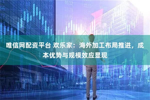 唯信网配资平台 欢乐家：海外加工布局推进，成本优势与规模效应显现