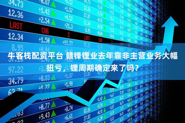 牛客栈配资平台 赣锋锂业去年靠非主营业务大幅扭亏，锂周期确定来了吗？