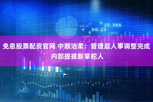 免息股票配资官网 中顺洁柔：管理层人事调整完成 内部提拔新掌舵人