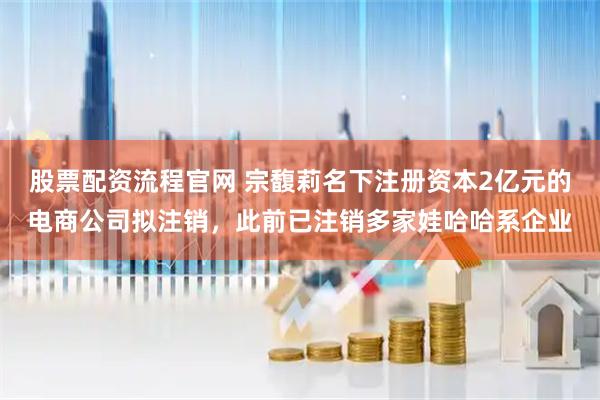 股票配资流程官网 宗馥莉名下注册资本2亿元的电商公司拟注销，此前已注销多家娃哈哈系企业