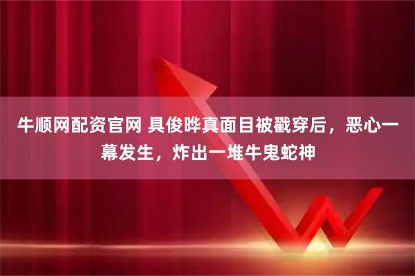 牛顺网配资官网 具俊晔真面目被戳穿后，恶心一幕发生，炸出一堆牛鬼蛇神
