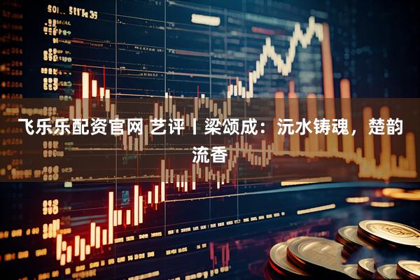飞乐乐配资官网 艺评丨梁颂成：沅水铸魂，楚韵流香