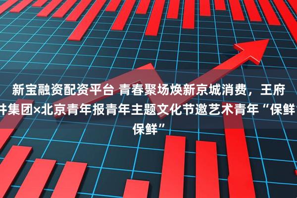 新宝融资配资平台 青春聚场焕新京城消费，王府井集团×北京青年报青年主题文化节邀艺术青年“保鲜”